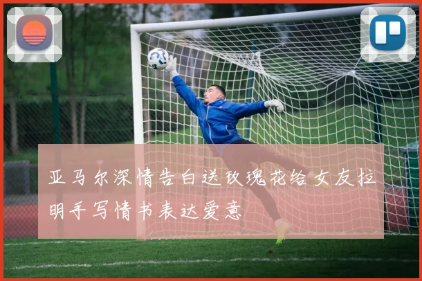 亚马尔深情告白送玫瑰花给女友拉明手写情书表达爱意