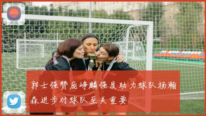 郭士强赞庞峥麟强度助力球队杨瀚森进步对球队至关重要