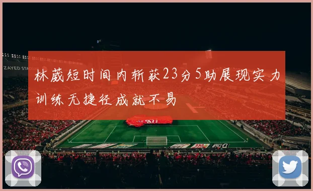 林葳短时间内斩获23分5助展现实力训练无捷径成就不易