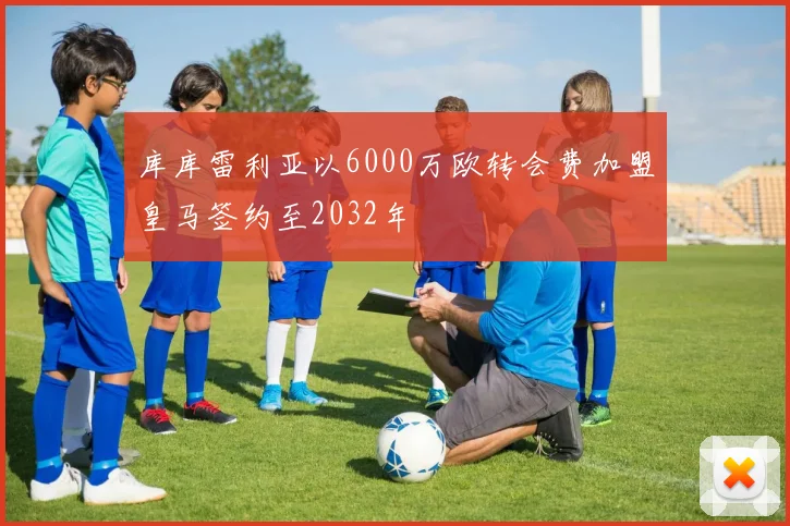 库库雷利亚以6000万欧转会费加盟皇马签约至2032年