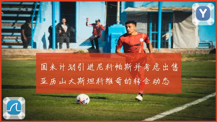 国米计划引进尼科帕斯并考虑出售亚历山大斯坦科维奇的转会动态