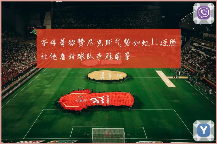 字母哥称赞尼克斯气势如虹11连胜让他看好球队夺冠前景