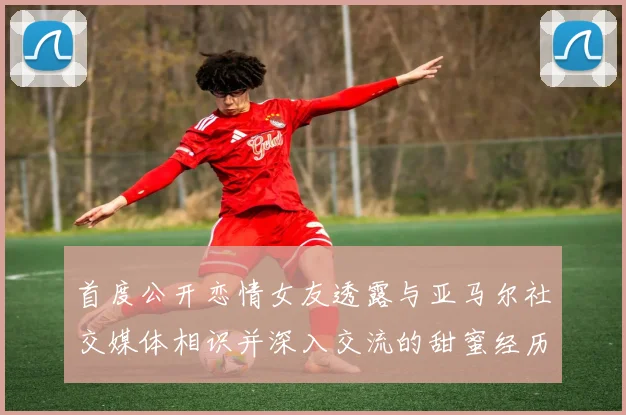 首度公开恋情女友透露与亚马尔社交媒体相识并深入交流的甜蜜经历