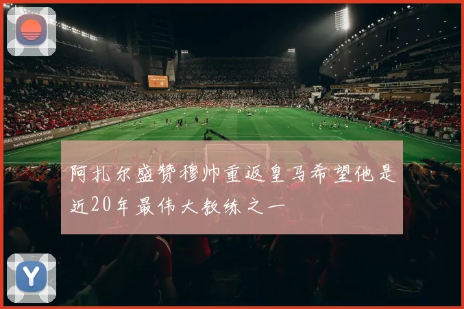阿扎尔盛赞穆帅重返皇马希望他是近20年最伟大教练之一