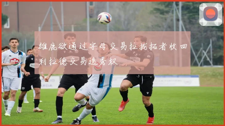 雄鹿欲通过字母交易拉拢拓者收回利拉德交易选秀权