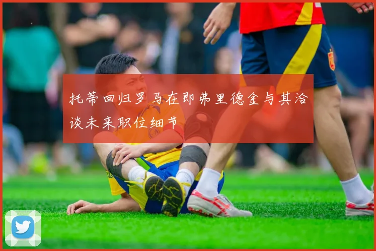 托蒂回归罗马在即弗里德金与其洽谈未来职位细节