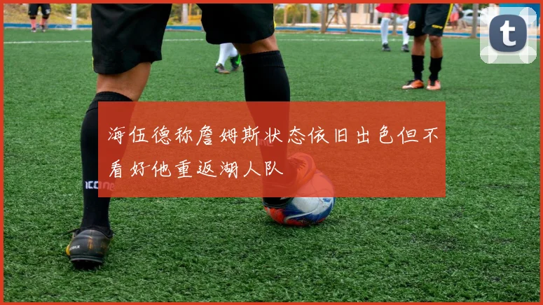 海伍德称詹姆斯状态依旧出色但不看好他重返湖人队