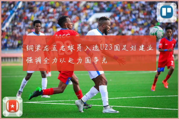 铜梁龙五名球员入选U23国足刘建业强调全力以赴为国争光