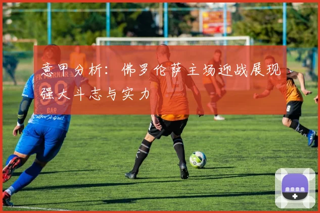 意甲分析：佛罗伦萨主场迎战展现强大斗志与实力