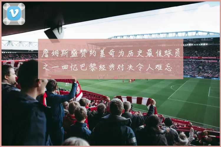 詹姆斯盛赞约基奇为历史最佳球员之一回忆巴黎经典对决令人难忘