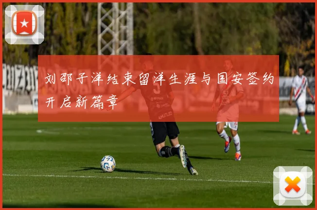 刘邵子洋结束留洋生涯与国安签约开启新篇章