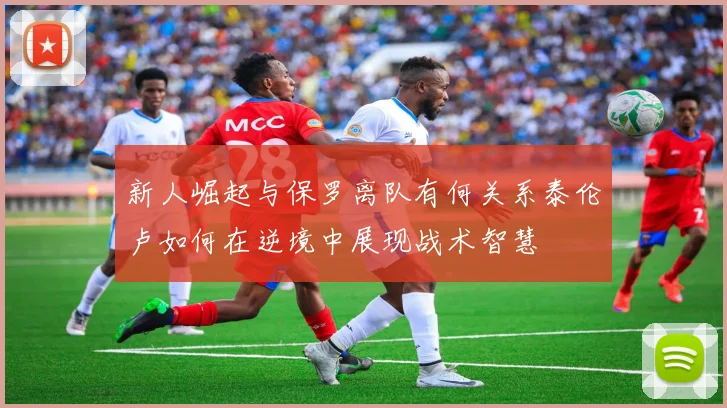 新人崛起与保罗离队有何关系泰伦卢如何在逆境中展现战术智慧