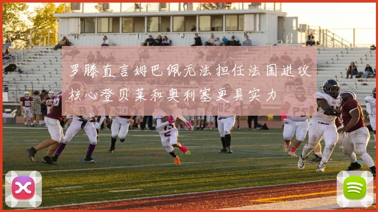 罗滕直言姆巴佩无法担任法国进攻核心登贝莱和奥利塞更具实力