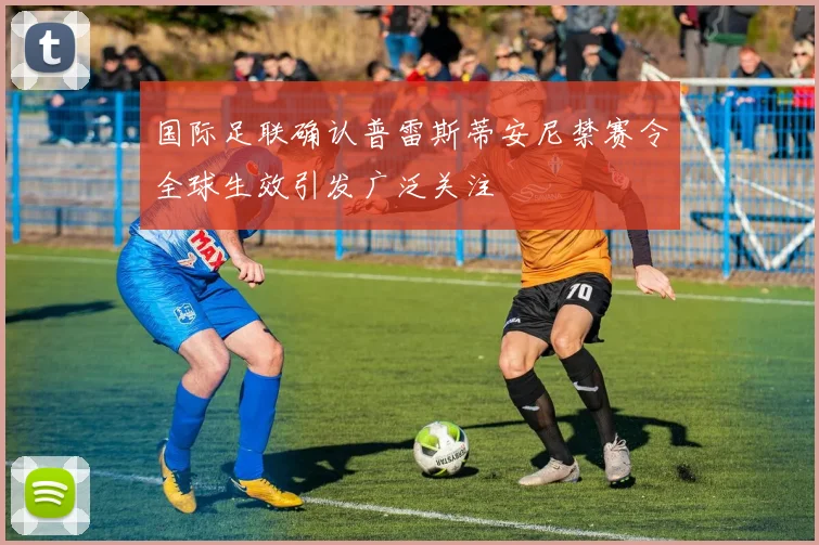 国际足联确认普雷斯蒂安尼禁赛令全球生效引发广泛关注