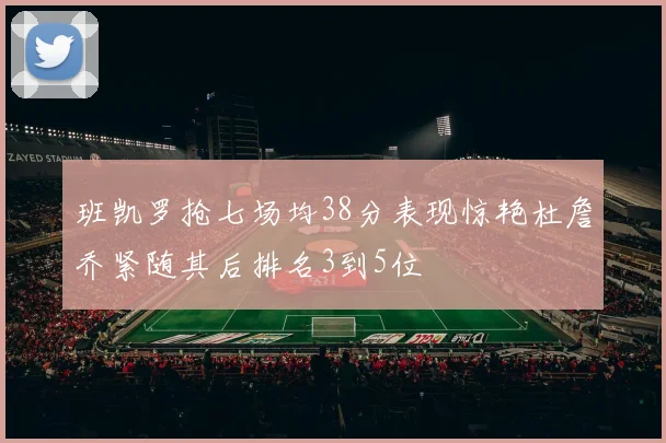班凯罗抢七场均38分表现惊艳杜詹乔紧随其后排名3到5位