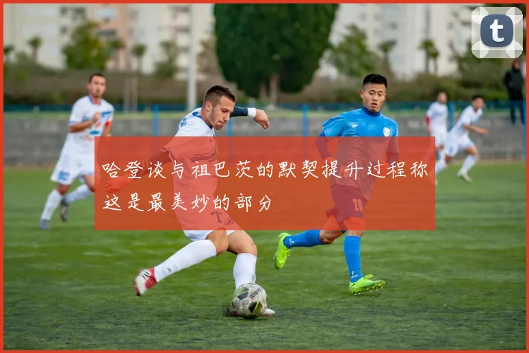哈登谈与祖巴茨的默契提升过程称这是最美妙的部分