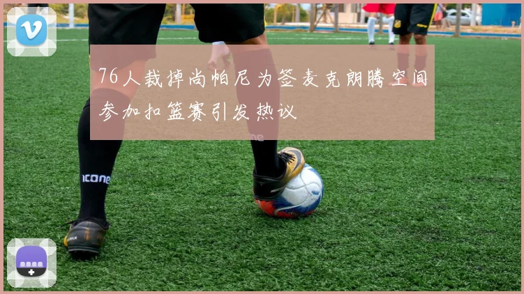 76人裁掉尚帕尼为签麦克朗腾空间参加扣篮赛引发热议