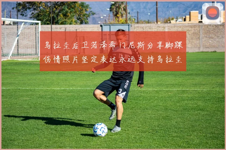 乌拉圭后卫若泽希门尼斯分享脚踝伤情照片坚定表达永远支持乌拉圭