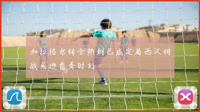 加拉格尔转会热刺已成定局西汉姆战或迎首秀时刻