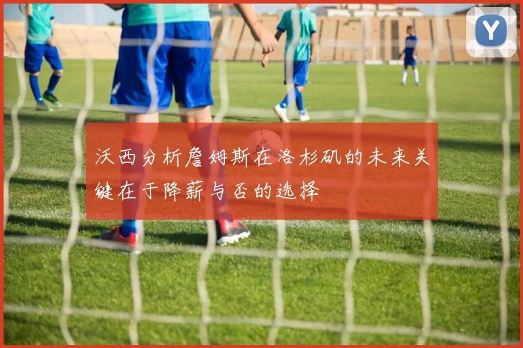 沃西分析詹姆斯在洛杉矶的未来关键在于降薪与否的选择