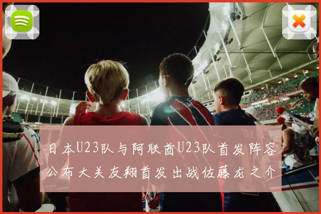 日本U23队与阿联酋U23队首发阵容公布大关友翔首发出战佐藤龙之介替补待命