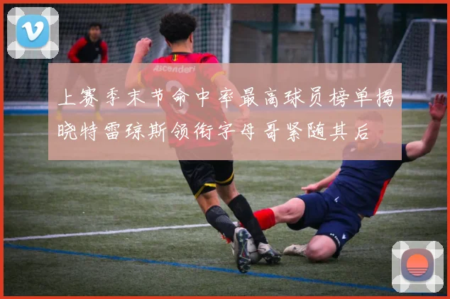 上赛季末节命中率最高球员榜单揭晓特雷琼斯领衔字母哥紧随其后