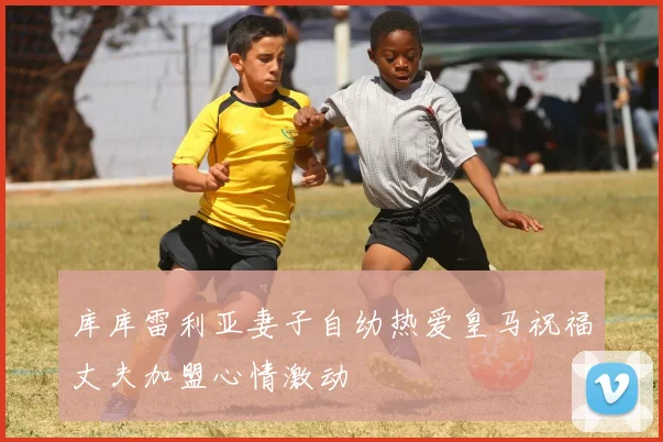 库库雷利亚妻子自幼热爱皇马祝福丈夫加盟心情激动