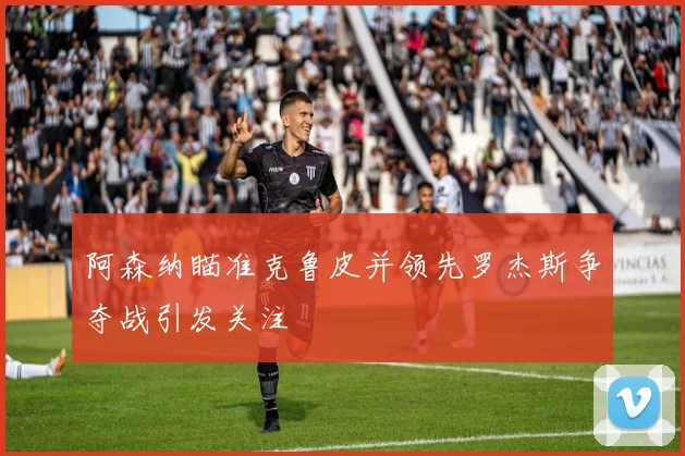 阿森纳瞄准克鲁皮并领先罗杰斯争夺战引发关注