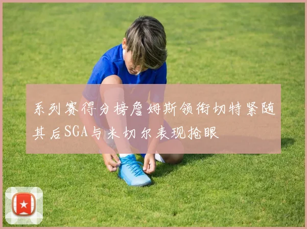 系列赛得分榜詹姆斯领衔切特紧随其后SGA与米切尔表现抢眼